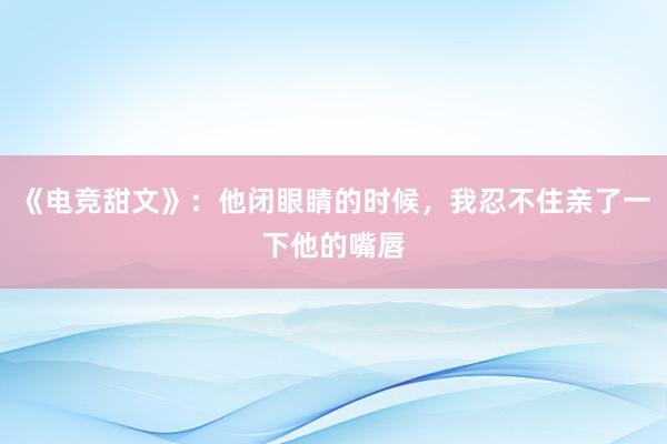 《电竞甜文》：他闭眼睛的时候，我忍不住亲了一下他的嘴唇