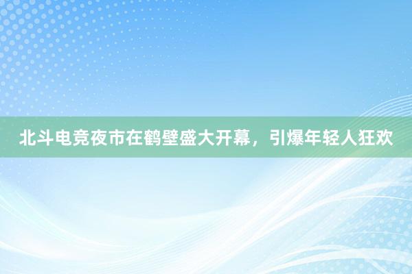 北斗电竞夜市在鹤壁盛大开幕，引爆年轻人狂欢